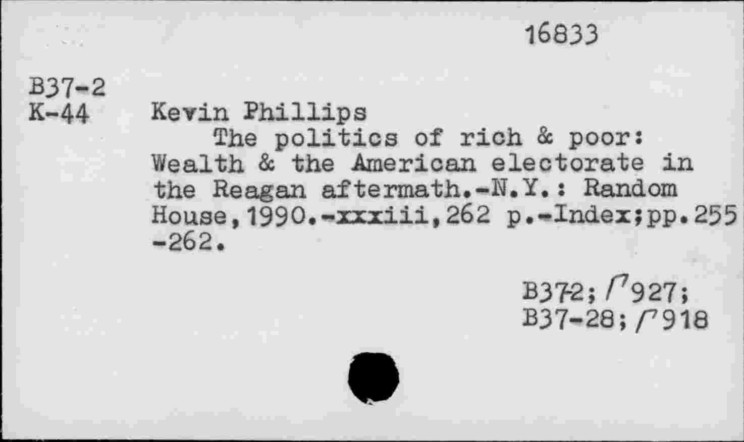 ﻿16833
B37-2
K-44 Kevin Phillips
The politics of rich & poor: Wealth & the American electorate in the Reagan aftermath.-N.Y.: Random House,1990.-xxxiii,262 p.-Index;pp.255 -262.
B372; /^927;
B37-28;/7918